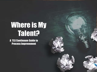 Where is My
Talent?
A TLS Continuum Guide to
Process Improvement
 