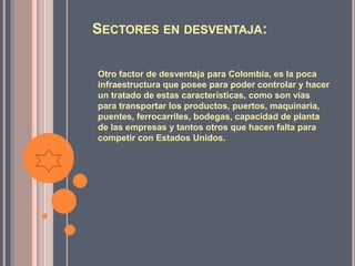 SECTORES EN DESVENTAJA:

Otro factor de desventaja para Colombia, es la poca
infraestructura que posee para poder controlar y hacer
un tratado de estas características, como son vías
para transportar los productos, puertos, maquinaria,
puentes, ferrocarriles, bodegas, capacidad de planta
de las empresas y tantos otros que hacen falta para
competir con Estados Unidos.
 