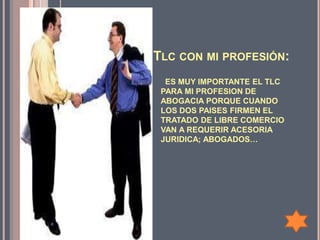 TLC CON MI PROFESIÓN:
  ES MUY IMPORTANTE EL TLC
 PARA MI PROFESION DE
 ABOGACIA PORQUE CUANDO
 LOS DOS PAISES FIRMEN EL
 TRATADO DE LIBRE COMERCIO
 VAN A REQUERIR ACESORIA
 JURIDICA; ABOGADOS…
 