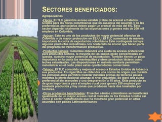 SECTORES BENEFICIADOS:
Agropecuarios
-Flores :El TLC garantiza acceso estable y libre de arancel a Estados
Unidos para las flores colombianas que en ausencia del acuerdo y de las
preferencias arancelarias deben pagar un arancel de más del 6%. Este
sector depende totalmente de las exportaciones y genera más de 200 mil
empleos en Colombia.
-Azúcar: Este es uno de los productos de mayor potencial ofensivo de
Colombia y de mayor protección en EE.UU. El TLC aumentará de manera
importante la cuota de exportación colombiana Este contingente incluye
algunos productos industriales con contenido de azúcar que hacen parte
del programa de transformación productiva.
-Productos lácteos: Colombia obtendrá una cuota de acceso preferencial
para productos lácteos, la mayoría de las cuales están concentradas en
quesos, nuestro mayor potencial de exportación. También tienen un peso
importante en la cuota las mantequillas y otros productos lácteos como
leches saborizadas. Las disposiciones en materia sanitaria permitirán
materializar en el corto plazo estas oportunidades comerciales.
-Tabaco: El TLC consolida y mejora el acceso a Estados Unidos de tabaco y
sus productos. En cigarrillos se obtendrá una norma de origen que durante
los primeros años permitirá mezclar materias primas de terceros países
mientras la oferta nacional alcanza el nivel requerido. Se logró una cuota
preferencial sin aranceles y una desgravación a 15 años. Este producto es
de gran importancia para el empleo rural pues genera 250 empleos por
tonelada producida y hay zonas que producen hasta dos toneladas por
hectárea.
-Otros productos beneficiados: El sector cárnico colombiano se beneficiará
igualmente de un mayor acceso real al mercado de los Estados Unidos así
como el sector hortofrutícola que ha mostrado gran potencial en otros
acuerdos con países Latinoamericanos
 