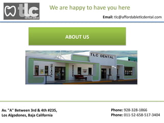 Phone: 928-328-1866
Phone: 011-52-658-517-3404
Av. "A" Between 3rd & 4th #235,
Los Algodones, Baja California
We are happy to have you here
Email: tlc@affordabletlcdental.com
ABOUT US
 