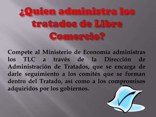 Compete al Ministerio de Economía administras
los TLC a través de la Dirección de
Administración de Tratados, que se encarga de
darle seguimiento a los comités que se forman
dentro del Tratado, así como a los compromisos
adquiridos por los gobiernos.

 