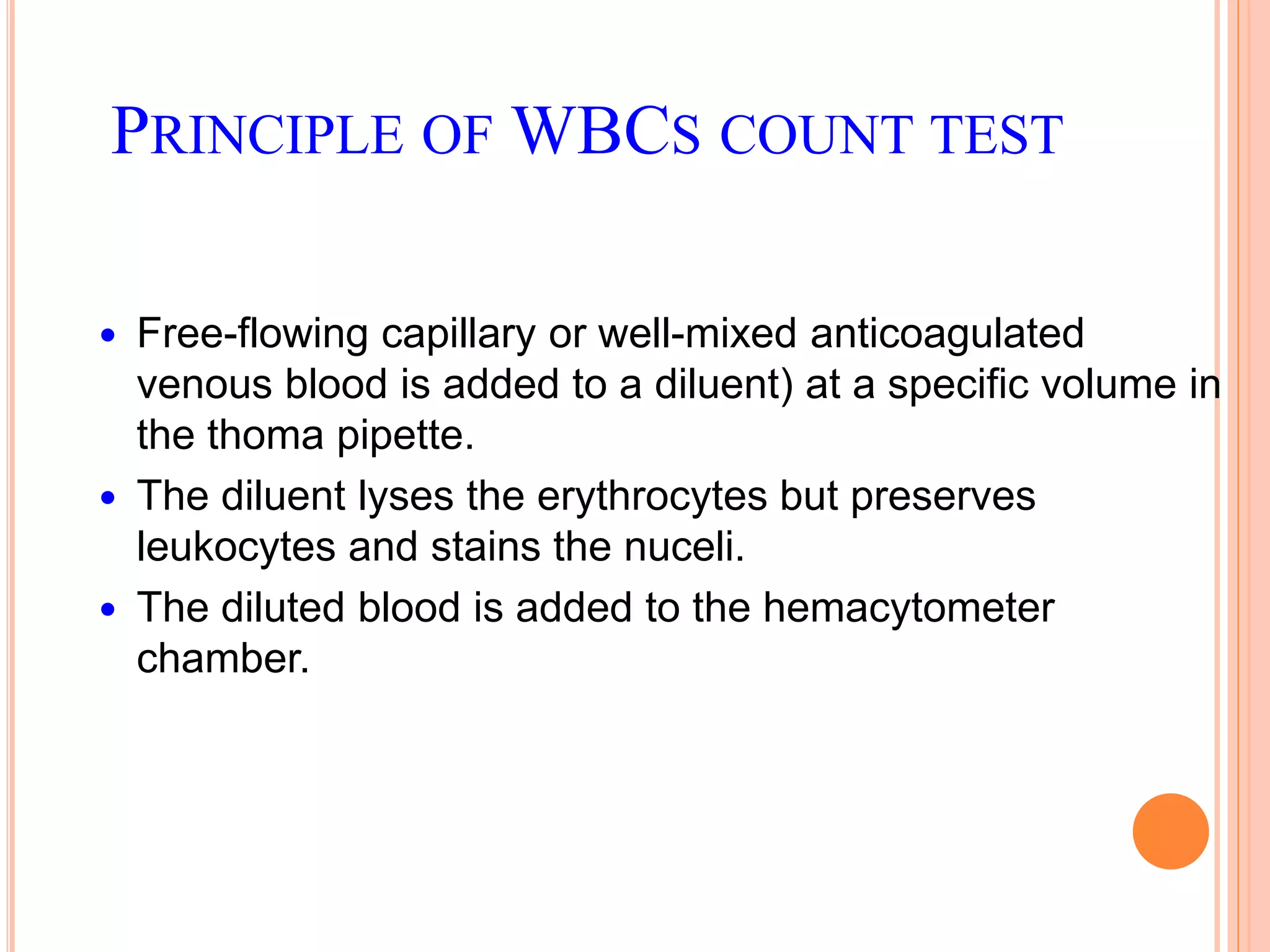 PRINCIPLE OF WBCS COUNT TEST
 Free-flowing capillary or well-mixed anticoagulated
venous blood is added to a diluent) at a specific volume in
the thoma pipette.
 The diluent lyses the erythrocytes but preserves
leukocytes and stains the nuceli.
 The diluted blood is added to the hemacytometer
chamber.
 