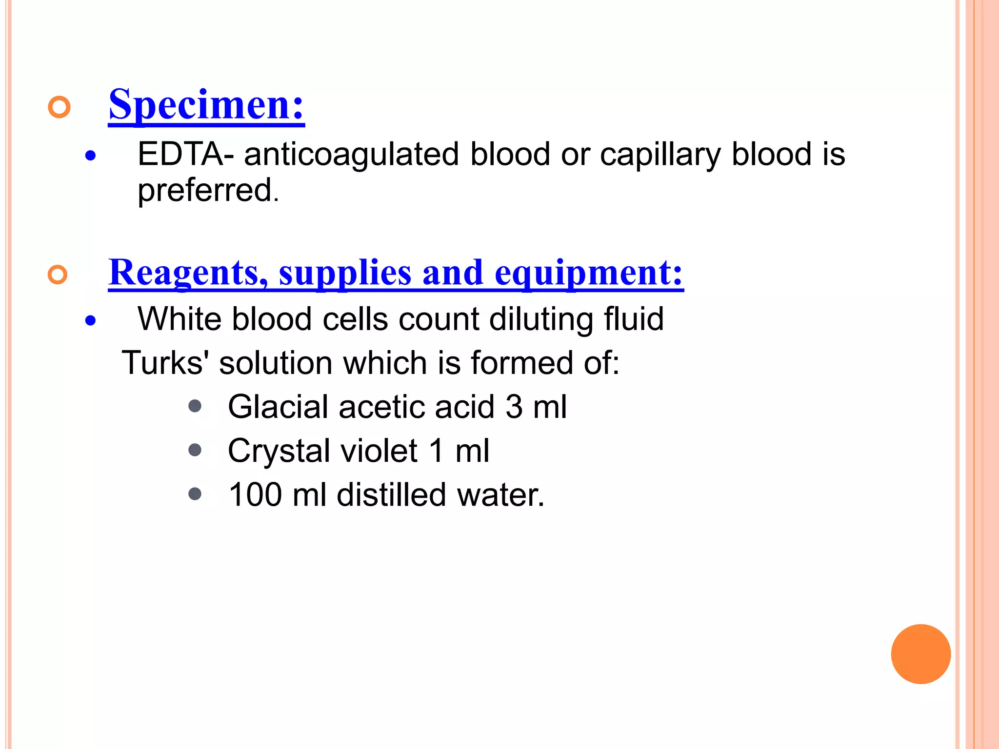  Specimen:
 EDTA- anticoagulated blood or capillary blood is
preferred.
 Reagents, supplies and equipment:
 White blood cells count diluting fluid
Turks' solution which is formed of:
 Glacial acetic acid 3 ml
 Crystal violet 1 ml
 100 ml distilled water.
 