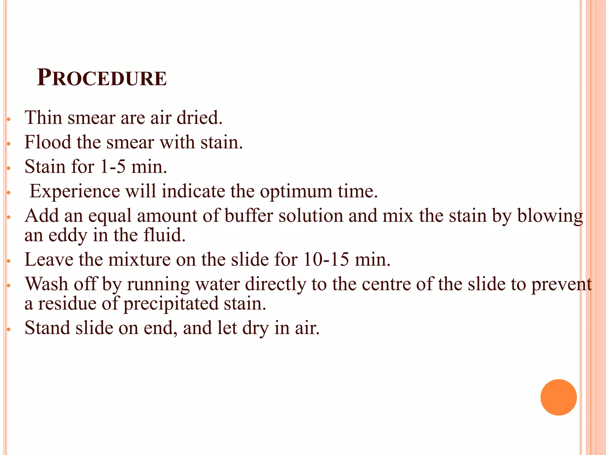 PROCEDURE
• Thin smear are air dried.
• Flood the smear with stain.
• Stain for 1-5 min.
• Experience will indicate the optimum time.
• Add an equal amount of buffer solution and mix the stain by blowing
an eddy in the fluid.
• Leave the mixture on the slide for 10-15 min.
• Wash off by running water directly to the centre of the slide to prevent
a residue of precipitated stain.
• Stand slide on end, and let dry in air.
43
 
