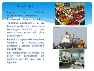 Desventajas
 Ingreso de productos
subsidiados en otros países.
 Problema de oferta exportable.
 Beneficia ampliamente a las
transnacionales y a países cuya
tecnología avanzada y que
cuenta con mano de obra
especializada.
 Perjudica a la pequeña y mediana
industria de manufactura,
comercio y servicio generando
más pobreza.
 Los productores nacionales no
están en condiciones de
competir con los que van a
ingresar.
 