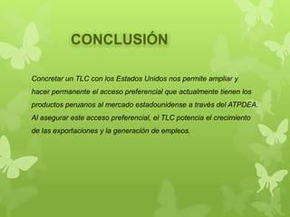 Concretar un TLC con los Estados Unidos nos permite ampliar y
hacer permanente el acceso preferencial que actualmente tienen los
productos peruanos al mercado estadounidense a través del ATPDEA.
Al asegurar este acceso preferencial, el TLC potencia el crecimiento
de las exportaciones y la generación de empleos.
CONCLUSIÓN
 