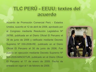 Acuerdo de Promoción Comercial Perú - Estados
Unidos, suscrito el 12 de abril de 2006, aprobado por
el Congreso mediante Resolución Legislativa Nº
28766, publicada en el Diario Oficial El Peruano el
29 de junio de 2006 y ratificado mediante Decreto
Supremo Nº 030-2006-RE, publicado en el Diario
Oficial El Peruano el 30 de junio de 2006. Fue
puesto en ejecución mediante Decreto Supremo Nº
009-2009-MINCETUR, publicado en el Diario Oficial
El Peruano el 17 de enero de 2009. Fecha de
entrada en vigor el 1 de febrero de 2009.
 