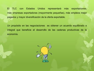 El TLC con Estados Unidos representará más exportaciones,
más empresas exportadoras (mayormente pequeñas), más empleos mejor
pagados y mayor diversificación de la oferta exportable.
Un propósito en las negociaciones es obtener un acuerdo equilibrado e
integral que beneficie el desarrollo de las cadenas productivas de la
economía.
 