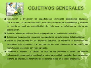  Incrementar y diversificar las exportaciones, eliminando distorsiones causadas
por aranceles, cuotas de importación, subsidios y barreras para-arancelarias y teniendo
en cuenta el nivel de competitividad del país para la definición de plazos de
desgravación.
 Prioridad a las exportaciones de valor agregado por su nivel de competitividad.
 Seleccionar los productos y servicios mas oportunos para el mercado Estadounidense.
 Elevar la productividad de las empresas peruanas, al facilitarse la adquisición de
tecnologías más modernas y a menores precios, que promueven la exportación de
manufacturas y servicios con valor agregado.
 Contribuir a mejorar la calidad de vida de las personas a través del acceso
del consumidor a productos más baratos y de mayor calidad y variedad, la expansión de
la oferta de empleos, el incremento de los salarios reales en el sector exportador.
 