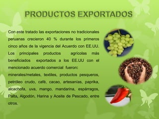 Con este tratado las exportaciones no tradicionales
peruanas crecieron 40 % durante los primeros
cinco años de la vigencia del Acuerdo con EE.UU.
Los principales productos agrícolas más
beneficiados exportados a los EE.UU con el
mencionado acuerdo comercial fueron:
minerales/metales, textiles, productos pesqueros,
petróleo crudo, café, cacao, artesanías, paprika,
alcachofa, uva, mango, mandarina, espárragos,
Palta, Algodón, Harina y Aceite de Pescado, entre
otros.
 
