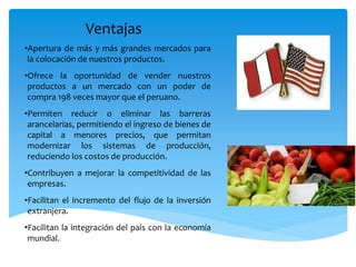 •Apertura de más y más grandes mercados para
la colocación de nuestros productos.
•Ofrece la oportunidad de vender nuestros
productos a un mercado con un poder de
compra 198 veces mayor que el peruano.
•Permiten reducir o eliminar las barreras
arancelarias, permitiendo el ingreso de bienes de
capital a menores precios, que permitan
modernizar los sistemas de producción,
reduciendo los costos de producción.
•Contribuyen a mejorar la competitividad de las
empresas.
•Facilitan el incremento del flujo de la inversión
extranjera.
•Facilitan la integración del país con la economía
mundial.
Ventajas
 
