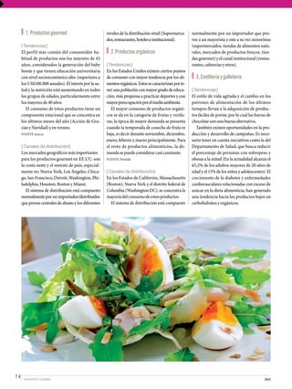 1. Productos gourmet                            niveles de la distribución retail (Supermerca-    normalmente por un importador que pro-
                                                       dos, restaurantes, hoteles e institucional).      vee a un mayorista y este a su vez minoristas
     [ Tendencias ]                                                                                      (supermercados, tiendas de alimentos natu-
     El perfil más común del consumidor ha-              2. Productos orgánicos                          rales, mercados de productos frescos, tien-
     bitual de productos son los mayores de 45                                                           das gourmet) y el canal institucional (restau-
     años, considerados la generación del baby         [ Tendencias ]                                    rantes, cafeterías y otros).
     boom y que tienen educación universitaria         En los Estados Unidos existen ciertos puntos
     con nivel socioeconómico alto. (superiores a      de consumo con mayor tendencia por los ali-         3. Confitería y galletería
     los US$100.000 anuales). El interés por la sa-    mentos orgánicos. Estos se caracterizan por te-
     lud y la nutrición está aumentando en todos       ner una población con mayor grado de educa-       [ Tendencias ]
     los grupos de edades, particularmente entre       ción, más propensa a practicar deportes y con     El estilo de vida agitada y el cambio en los
     los mayores de 40 años.                           mayor preocupación por el medio ambiente.         patrones de alimentación de los últimos
        El consumo de estos productos tiene un            El mayor consumo de productos orgáni-          tiempos llevan a la adquisición de produc-
     componente estacional que se concentra en         cos se da en la categoría de frutas y verdu-      tos fáciles de portar, por lo cual las barras de
     los últimos meses del año (Acción de Gra-         ras, la época de mayor demanda se presenta        chocolate son una buena alternativa.
     cias y Navidad) y en verano.                      cuando la temporada de cosecha de fruta es           También existen oportunidades en la pro-
     FUENTE: Icex.es                                   baja, es decir durante noviembre, diciembre,      ducción y desarrollo de campañas. Es nece-
                                                       enero, febrero y marzo principalmente. Para       sario tener en cuenta iniciativas como la del
     [ Canales de distribución]                        el resto de productos alimenticios, la de-        Departamento de Salud, que busca reducir
     Los mercados geográficos más importantes          manda se puede considerar casi constante.         el porcentaje de personas con sobrepeso y
     para los productos gourmet en EE.UU. son          FUENTE: Prochile                                  obesas a la mitad (En la actualidad alcanza el
     la costa oeste y el noreste de país, especial-                                                      65,2% de los adultos mayores de 20 años de
     mente en: Nueva York, Los Ángeles, Chica-         [ Canales de distribución]                        edad y el 15% de los niños y adolescentes). El
     go, San Francisco, Detroit, Washington, Phi-      En los Estados de California, Massachusetts       crecimiento de la diabetes y enfermedades
     ladelphia, Houston, Boston y Miami.               (Boston), Nueva York y el distrito federal de     cardiovasculares relacionadas con exceso de
        El sistema de distribución está compuesto      Columbia (Washington DC), se concentra la         azúcar en la dieta alimenticia, han generado
     normalmente por un importador/distribuidor        mayoría del consumo de estos productos.           una tendencia hacia los productos bajos en
     que provee centrales de abasto y los diferentes     El sistema de distribución está compuesto       carbohidratos y orgánicos.




14    PROEXPORT COLOMBIA                                                                                                                             2012
 