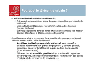 Pourquoi le télécentre urbain ?

L’offre actuelle de sites dédiés au télétravail :
     Est sous-dimensionnée (pas assez de postes disponibles pour massifer le
     télétravail)
     Vise surtout les indépendants (co-working) ou les cadres itinérants
     (centres d’affaires)
     Est très peu présente dans les zones d’habitation des métropoles (facteur
     pourtant décisif pour la décongestion des transports)

Les télécentres urbains poursuivent deux objectifs principaux en complément
des autres lieux et dispositifs de télétravail :
  1.   Accélérer le développement du télétravail avec une offre
       adaptée notamment aux grands employeurs, y compris publics,
       souhaitant déployer le télétravail auprès de tous leurs salariés
       (dont les non cadres)
  2.   Générer des externalités positives importantes (décongestion
       des transports, aménagement du territoire, revitalisation des zones
       d’habitat et du commerce de proximité,…).
 