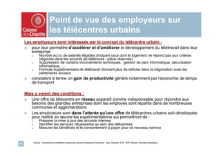 Point de vue des employeurs sur
                             les télécentres urbains
     Les employeurs sont intéressés par le concept du télécentre urbain :
     ■ pour leur permettre d’accélérer et d’améliorer le développement du télétravail dans leur
        entreprise :
         ■        Nombre accru de salariés éligibles (incluant ceux dont le logement ne répond pas aux critères
                  négociés dans les accords de télétravail - pièce réservée)
         ■        Suppression de certains inconvénients techniques : gestion de parc informatique, sécurisation
                  informatique, …
         ■        Formule supplémentaire de télétravail donnant plus de latitude dans la négociation avec les
                  partenaires sociaux
     ■   constatent à terme un gain de productivité généré notamment par l’économie de temps
         de transport

     Mais y voient des conditions :
     ■ Une offre de télécentre en réseau apparaît comme indispensable pour répondre aux
        besoins des grandes entreprises dont les employés sont répartis dans de nombreuses
        communes et agglomérations
     ■ Les employeurs sont dans l’attente qu’une offre de télécentres urbains soit développée
        pour mettre en œuvre les expérimentations qui permettront de :
         ■        Préparer la mise à jour des accords internes
         ■        Identifier les services nécessaires au sein des télécentres
         ■        Mesurer les bénéfices et le consentement à payer pour ce nouveau service


             Source : recherches et entretiens auprès des grands employeurs franciliens : Axa, Générali, EDF, SFR, Renault, Mondial Assistance, …
27
 