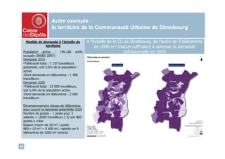 Autre exemple :
                         le territoire de la Communauté Urbaine de Strasbourg

      Modèle de demande à l’échelle du             A l’échelle de la CU de Strasbourg, de l’ordre de 9 télécentres
                 territoire                             de 1000 m² chacun suffiraient à adresser la demande
     Population active : 196.166 actifs                                 prévisionnelle en 2020
     occupés (INSEE 2007)
     Demande 2010
     •Télétravail total : 7 157 travailleurs
     potentiels, soit 3,6% de la population
     active
     •Dont demande en télécentres : 1 408
     travailleurs
     Demande 2020
     •Télétravail total : 13 500 travailleurs,
     soit 6,9% de la population active
     •Dont demande en télécentres : 2 600
     travailleurs

     Dimensionnement réseau de télécentres
     pour couvrir la demande potentielle 2020
     Nombre de postes : 1 poste pour 3
     salariés = (2600 travailleurs / 3) soit 860
     postes à créer
     Espace moyen de 10 m² / poste
     860 x 10 m² = 8 600 m², répartis en 9
     télécentres de 1000 m² environ



36
 