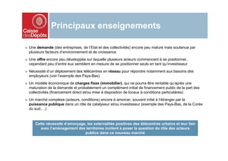 Principaux enseignements

■ Une demande (des entreprises, de l’Etat et des collectivités) encore peu mature mais soutenue par
  plusieurs facteurs d’environnement et de croissance
■ Une offre encore peu développée sur laquelle plusieurs acteurs commencent à se positionner,
  cependant peu d’entre eux semblent en mesure de se positionner seuls en tant qu’investisseur
■ Nécessité d’un déploiement des télécentres en réseau pour répondre notamment aux besoins des
  employeurs (voir l’exemple des Pays-Bas)
■ Un modèle économique de charges fixes (immobilier), qui ne pourra être rentable qu’après une
  maturation de la demande et probablement un complément initial de financement public de la part des
  collectivités (financement direct et/ou mise à disposition de locaux à conditions particulières)
■ Un marché complexe (acteurs, conditions) encore à amorcer, souvent initié à l’étranger par la
  puissance publique dans un rôle de catalyseur et/ou investisseur (exemple des Pays-Bas, de la Corée
  du sud,…)


     Cette nécessité d’amorçage, les externalités positives des télécentres urbains et leur lien
        avec l’aménagement des territoires incitent à poser la question du rôle des acteurs
                               publics dans ce nouveau marché
 