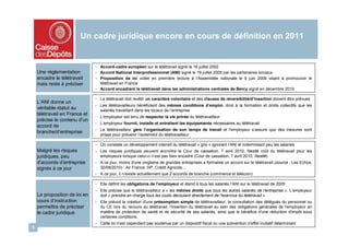Un cadre juridique encore en cours de définition en 2011


                               - Accord-cadre européen sur le télétravail signé le 16 juillet 2002
    Une réglementation         - Accord National Interprofessionnel (ANI) signé le 19 juillet 2005 par les partenaires sociaux
    encadre le télétravail     - Proposition de loi votée en première lecture à l’Assemblée nationale le 9 juin 2009 visant à promouvoir le
    mais reste à préciser        télétravail en France
                               - Accord encadrant le télétravail dans les administrations centrales de Bercy signé en décembre 2010

                               - Le télétravail doit revêtir un caractère volontaire et des clauses de réversibilité/d’insertion doivent être prévues
    L’ANI donne un
                               - Les télétravailleurs bénéficient des mêmes conditions d’emploi, droit à la formation et droits collectifs que les
    véritable statut au          salariés travaillant dans les locaux de l’entreprise
    télétravail en France et
                               - L’employeur est tenu de respecter la vie privée du télétravailleur
    précise le contenu d’un
                               - L’employeur fournit, installe et entretient les équipements nécessaires au télétravail
    accord de
                               - Le télétravailleur gère l’organisation de son temps de travail et l’employeur s’assure que des mesures sont
    branche/d’entreprise
                                 prises pour prévenir l’isolement du télétravailleur

                               - On constate un développement intensif du télétravail « gris » ignorant l’ANI et indemnisant peu les salariés
    Malgré les risques         - Les risques juridiques peuvent accroître le Cour de cassation, 7 avril 2010, Nestlé coût du télétravail pour les
    juridiques, peu              employeurs lorsque celui-ci n’est pas bien encadré (Cour de cassation, 7 avril 2010, Nestlé)
    d’accords d’entreprise     - A ce jour, moins d'une vingtaine de grandes entreprises a formalisé un accord sur le télétravail (source : Les Echos,
    signés à ce jour             30/08/2010) : Air France, HP, Crédit Agricole,…
                               - A ce jour, il n’existe actuellement que 2 accords de branche (commerce et télécom)

                               - Elle définit les obligations de l'employeur et étend à tous les salariés l’ANI sur le télétravail de 2005
                               - Elle précise que le télétravailleur a « les mêmes droits que tous les autres salariés de l'entreprise ». L’employeur
    La proposition de loi en     doit « prendre en charge tous les coûts découlant directement de l'exercice du télétravail »
    cours d’instruction        - Elle prévoit la création d'une présomption simple de télétravailleur, la consultation des délégués du personnel ou
    permettra de préciser        du CE lors du recours au télétravail, l'insertion du télétravail au sein des obligations générales de l'employeur en
    le cadre juridique           matière de protection de santé et de sécurité de ses salariés, ainsi que le bénéfice d'une réduction d'impôt sous
                                 certaines conditions.
                               - Cette loi n'est cependant pas soutenue par un dispositif fiscal ou une subvention d’effet incitatif déterminant
5
 