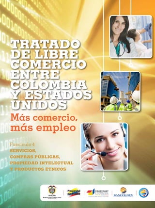 TRATADO
DE LIBRE
COMERCIO
ENTRE
COLOMBIA
Y ESTADOS
UNIDOS
Más comercio,

más empleo
Fascículo 4
SERVICIOS,
COMPRAS PÚBLICAS,
PROPIEDAD INTELECTUAL
Y PRODUCTOS ÉTNICOS

 