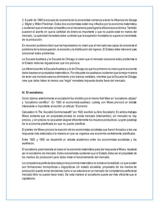3. A partir de 1960 la escuela de economía de la universidad comienza a tener la influencia de George
J. Stigler y Milton Friedman. Estos dos economistas están muy influidos por la economía matemática
y sostienenque elmercado competitivo es elmecanismoparalograrla eficienciaeconómica.También
pusieron el acento en que la cantidad de dinero es importante y que no puede estar en manos del
mercado. La autoridad monetaria debe controlar que la expansión monetaria no supere el crecimiento
de la producción.
En resumen podemos decir que los keynesianos no creen que el mercado sea capaz de solucionar el
problema de la desocupación, la recesión y la distribución del ingreso. El Estado debe intervenir para
solucionar estos problemas.
La Escuela Austriaca y la Escuela de Chicago sícreen que el mercado soluciona estos problemas si
el Estado retira las regulaciones que los provoca.
La diferenciaentre la EscuelaAustriaca y la de Chicago es que los primeros no creenque la economía
debe basarse enpostulados matemáticos.Porotraparte los austriacos sostienenque lamejormanera
de tener una moneda sana es eliminando a los bancos centrales, mientras que la Escuela de Chicago
cree que debe haber al menos una “regla” monetaria impuesta desde fuera del mercado.
IV. El socialismo.
Como dijimos anteriormente el socialismo fue dividido por el mismo Karl Marx en “socialismo utópico”
y “socialismo científico”. En 1920 el economista austriaco Ludwig von Mises provocó un debate
interesante e importante al escribir un artículo “Economic
Calculation In The SocialistCommonwealth” (en 1922 escribió su libro Socialism). En ambos trabajos
Mises sostenía que sin propiedad privada no existe mercado (intercambio), sin mercado no hay
precios, y sin precios no se pueden asignar eficientemente los recursos productivos.La gran paradoja
de la economía planificada es que no puede planificar.
El planteo de Mises provocó la reacción de los economistas socialistas que fueron forzados a dar una
respuesta más elaborada a la manera en que se organiza una economía centralmente planificada.
Entre 1920 y 1950 se desarrolló un debate académico entre los economistas socialistas y los
austriacos.
El socialismo post-marxista se basó en la economía matemática para dar respuesta a Mises. Apareció
así el socialismo de mercado. Estos economistas sostienen que el Estado debe ser el propietario de
los medios de producción pero debe imitar el funcionamiento del mercado.
La competenciaperfectadescriptaporlaeconomíamatemática no existe enlarealidad.Lo que existen
son formaciones monopólicas u oligopólicas. Un estado socialista, propietario de los medios de
producción puede tomar decisiones como si se estuviera en un mercado de competencia perfecta (el
mercado libre no puede hacer esto). De esta manera el socialismo puede ser más eficiente que el
capitalismo.
 