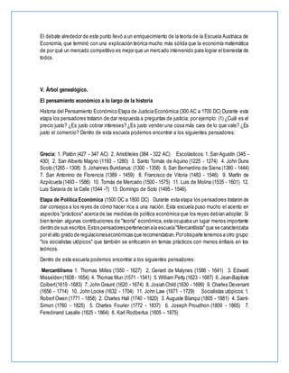 El debate alrededor de este punto llevó a un enriquecimiento de la teoría de la Escuela Austriaca de
Economía, que terminó con una explicación teórica mucho más sólida que la economía matemática
de por qué un mercado competitivo es mejor que un mercado intervenido para lograr el bienestar de
todos.
V. Árbol genealógico.
El pensamiento económico a lo largo de la historia
Historia del Pensamiento Económico Etapa de Justicia Económica (300 AC a 1700 DC) Durante esta
etapa los pensadores trataron de dar respuesta a preguntas de justicia; por ejemplo: (1) ¿Cuál es el
precio justo? ¿Es justo cobrar intereses? ¿Es justo vender una cosa más cara de lo que vale? ¿Es
justo el comercio? Dentro de esta escuela podemos encontrar a los siguientes pensadores:
Grecia: 1. Platón (427 - 347 AC) 2. Aristóteles (384 - 322 AC) Escolásticos: 1. San Agustín (345 -
430) 2. San Alberto Magno (1193 - 1280) 3. Santo Tomás de Aquino (1225 - 1274) 4. John Duns
Scoto (1265 - 1308) 5. Johannes Buridanus: (1300 - 1358) 6. San Bernardino de Siena (1380 - 1444)
7. San Antonino de Florencia (1389 - 1459) 8. Francisco de Vitoria (1483 - 1546) 9. Martín de
Azpilcueta (1493 - 1586) 10. Tomás de Mercado (1500 - 1575) 11. Luis de Molina (1535 - 1601) 12.
Luis Saravia de la Calle (1544 -?) 13. Domingo de Soto (1495 - 1546).
Etapa de Política Económica (1500 DC a 1800 DC) Durante esta etapa los pensadores trataron de
dar consejos a los reyes de cómo hacer rica a una nación. Esta escuela puso mucho el acento en
aspectos "prácticos" acerca de las medidas de política económica que los reyes debían adoptar. Si
bien tenían algunas contribuciones de "teoría" económica, esta ocupaba un lugar menos importante
dentro de sus escritos.Estos pensadorespertenecenala escuela"Mercantilista" que se caracterizaba
porelalto grado de regulacioneseconómicas que recomendaban.Porotraparte tenemos a otro grupo:
"los socialistas utópicos" que también se enfocaron en temas prácticos con menos énfasis en los
teóricos.
Dentro de esta escuela podemos encontrar a los siguientes pensadores:
Mercantilismo 1. Thomas Milles (1550 - 1627) 2. Gerard de Malynes (1586 - 1641) 3. Edward
Misselden(1608- 1654) 4. Thomas Mun (1571 - 1541) 5.William Petty (1623 - 1687) 6. Jean-Baptiste
Colbert(1619 -1683) 7. John Graunt (1620 - 1674) 8. JosiahChild (1630 - 1699) 9. Charles Devenant
(1656 - 1714) 10. John Locke (1632 - 1704) 11. John Law (1671 - 1729) Socialistas utópicos: 1.
RobertOwen (1771 - 1858) 2. Charles Hall (1740 - 1820) 3. Auguste Blanqui (1805 - 1881) 4. Saint-
Simon (1760 - 1825) 5. Charles Fourier (1772 - 1837) 6. Joseph Proudhon (1809 - 1865) 7.
Feredinand Lasalle (1825 - 1864) 8. Karl Rodbertus (1805 – 1875)
 