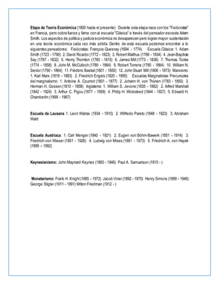 Etapa de Teoría Económica (1800 hasta el presente) Durante esta etapa nace con los "Fisiócratas"
en Francia, pero cobra fuerza y fama con al escuela "Clásica" a través del pensador escocés Adam
Smith. Los aspectos de política y justicia económica no desaparecen pero logran mayor sustentación
en una teoría económica cada vez más sólida. Dentro de esta escuela podemos encontrar a lo
siguientes pensadores: Fisiócratas: François Quesnay (1694 - 1774) Escuela Clásica: 1. Adam
Smith (1723 - 1790) 2. David Ricardo (1772 - 1823) 3. RobertMalthus (1766 - 1834) 4. Jean-Baptiste
Say (1767 - 1832) 5. Henry Thornton (1760 - 1815) 6. James Mill (1773 - 1836) 7. Thomas Tooke
(1774 - 1858) 8. John M. McCulloch (1789 - 1864) 9. Robert Torrens (1780 - 1864) 10. William N.
Senior (1790 - 1864) 11. Frédéric Bastiat(1801 - 1850) 12. John Stuart Mill (1806 - 1873) Marxismo:
1. Karl Marx (1818 - 1883) 2. Friedrich Engels (1820 - 1895) Escuelas Marginalistas Precursores
del marginalismo: 1. Antoine A. Cournot (1801 - 1877) 2. Johann H. von Thünen (1783 - 1850) 3.
Herman H. Gossen (1810 - 1858) Inglaterra: 1. William S. Jevons (1835 - 1882) 2. Alfred Marshall
(1842 - 1924) 3. Arthur C. Pigou (1877 - 1959) 4. Philip H. Wicksteed (1844 - 1927) 5. Edward H.
Chamberlin (1899 - 1967)
Escuela de Lausana 1. Leon Walras (1834 - 1910) 2. Wilfredo Pareto (1848 - 1923) 3. Abraham
Wald
Escuela Austriaca: 1. Carl Menger (1840 - 1921) 2. Eugen von Böhm-Bawerk (1851 - 1914) 3.
Friedrich von Wieser (1851 - 1926) 4. Ludwig von Mises (1881 - 1973) 5. Friedrich A. von Hayek
(1899 – 1992)
Keynesianismo: John Maynard Keynes (1883 - 1946) Paul A. Samuelson (1915 - )
Monetarismo: Frank H. Knight(1885 - 1972) Jacob Viner (1892 - 1970) Henry Simons (1899 - 1946)
George Stigler (1911 - 1991) Milton Friedman (1912 - )
 