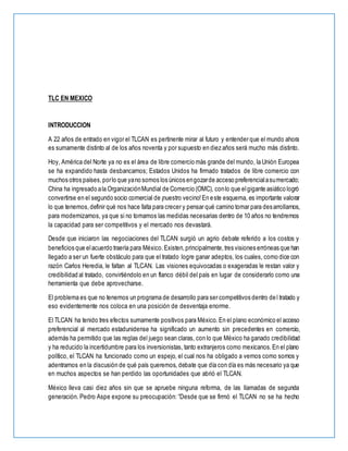 TLC EN MEXICO
INTRODUCCION
A 22 años de entrado en vigor el TLCAN es pertinente mirar al futuro y entender que el mundo ahora
es sumamente distinto al de los años noventa y por supuesto en diez años será mucho más distinto.
Hoy, América del Norte ya no es el área de libre comercio más grande del mundo, la Unión Europea
se ha expandido hasta desbancarnos; Estados Unidos ha firmado tratados de libre comercio con
muchos otros países,porlo que yano somos los únicos engozarde acceso preferencialasumercado;
China ha ingresado ala OrganizaciónMundial de Comercio (OMC), conlo que elgigante asiático logró
convertirse en el segundo socio comercial de ¡nuestro vecino!En este esquema, es importante valorar
lo que tenemos,definir qué nos hace falta para crecer y pensar qué camino tomar para desarrollarnos,
para modernizarnos, ya que si no tomamos las medidas necesarias dentro de 10 años no tendremos
la capacidad para ser competitivos y el mercado nos devastará.
Desde que iniciaron las negociaciones del TLCAN surgió un agrio debate referido a los costos y
beneficios que elacuerdo traería para México.Existen,principalmente,tres visiones erróneas que han
llegado a ser un fuerte obstáculo para que el tratado logre ganar adeptos, los cuales, como dice con
razón Carlos Heredia, le faltan al TLCAN. Las visiones equivocadas o exageradas le restan valor y
credibilidad al tratado, convirtiéndolo en un flanco débil del país en lugar de considerarlo como una
herramienta que debe aprovecharse.
El problema es que no tenemos un programa de desarrollo para ser competitivos dentro del tratado y
eso evidentemente nos coloca en una posición de desventaja enorme.
El TLCAN ha tenido tres efectos sumamente positivos para México. En el plano económico el acceso
preferencial al mercado estadunidense ha significado un aumento sin precedentes en comercio,
además ha permitido que las reglas del juego sean claras, con lo que México ha ganado credibilidad
y ha reducido la incertidumbre para los inversionistas, tanto extranjeros como mexicanos.En el plano
político, el TLCAN ha funcionado como un espejo, el cual nos ha obligado a vernos como somos y
adentrarnos en la discusión de qué país queremos, debate que día con día es más necesario ya que
en muchos aspectos se han perdido las oportunidades que abrió el TLCAN.
México lleva casi diez años sin que se apruebe ninguna reforma, de las llamadas de segunda
generación. Pedro Aspe expone su preocupación: “Desde que se firmó el TLCAN no se ha hecho
 
