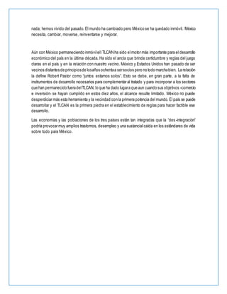 nada; hemos vivido del pasado. El mundo ha cambiado pero México se ha quedado inmóvil. México
necesita, cambiar, moverse, reinventarse y mejorar.
Aún con México permaneciendo inmóvilell TLCAN ha sido el motor más importante para el desarrollo
económico del país en la última década. Ha sido el ancla que brinda certidumbre y reglas del juego
claras en el país y en la relación con nuestro vecino. México y Estados Unidos han pasado de ser
vecinos distantes de principiosde losaños ochentaa sersocios pero no todo marchabien. La relación
la define Robert Pastor como “juntos estamos solos”. Esto se debe, en gran parte, a la falta de
instrumentos de desarrollo necesarios para complementar al tratado y para incorporar a los sectores
que han permanecido fueradelTLCAN, lo que ha dado lugara que aun cuando sus objetivos -comercio
e inversión- se hayan cumplido en estos diez años, el alcance resulte limitado. México no puede
desperdiciar más esta herramienta y la vecindad con la primera potencia del mundo. El país se puede
desarrollar y el TLCAN es la primera piedra en el establecimiento de reglas para hacer factible ese
desarrollo.
Las economías y las poblaciones de los tres países están tan integradas que la “des-integración”
podría provocar muy amplios trastornos, desempleo y una sustancial caída en los estándares de vida
sobre todo para México.
 