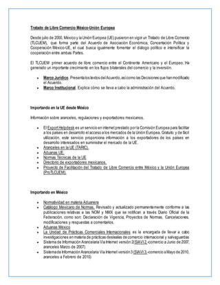Tratado de Libre Comercio México-Unión Europea
Desde julio de 2000, México y la Unión Europea (UE) pusieron en vigor un Tratado de Libre Comercio
(TLCUEM), que forma parte del Acuerdo de Asociación Económica, Concertación Política y
Cooperación México-UE, el cual busca igualmente fomentar el diálogo político e intensificar la
cooperación entre ambas Partes.
El TLCUEM primer acuerdo de libre comercio entre el Continente Americano y el Europeo. Ha
generado un importante crecimiento en los flujos bilaterales del comercio y la inversión.
 Marco Jurídico. Presentalos textos delAcuerdo,asícomo las Decisiones que hanmodificado
el Acuerdo.
 Marco Institucional. Explica cómo se lleva a cabo la administración del Acuerdo.
Importando en la UE desde México
Información sobre aranceles, regulaciones y exportadores mexicanos.
 El ExportHelpdesk es un servicio en internetprestado por la Comisión Europea para facilitar
a los países en desarrollo el acceso a los mercados de la Unión Europea. Gratuito y de fácil
utilización, este servicio proporciona información a los exportadores de los países en
desarrollo interesados en suministrar el mercado de la UE.
 Aranceles en la UE (TARIC).
 Aduanas UE.
 Normas Técnicas de la UE
 Directorio de exportadores mexicanos.
 Proyecto de Facilitación del Tratado de Libre Comercio entre México y la Unión Europea
(ProTLCUEM).
Importando en México
 Normatividad en materia Aduanera
 Catálogo Mexicano de Normas. Revisado y actualizado permanentemente conforme a las
publicaciones relativas a las NOM y NMX que se notifican a través Diario Oficial de la
Federación, como son: Declaración de Vigencia, Proyectos de Normas, Cancelaciones,
modificaciones y respuestas a comentarios.
 Aduanas México
 La Unidad de Prácticas Comerciales Internacionales es la encargada de llevar a cabo
investigaciones en materia de prácticas desleales de comercio internacional y salvaguardas
 Sistema de Información Arancelaria Via Internet versión 2(SIAVI2.-comercio a Junio de 2007,
aranceles Marzo de 2007)
 Sistemade Información Arancelaria Via Internet versión3 (SIAVI 3.-comercio aMayo de 2010,
aranceles a Febrero de 2010)
 