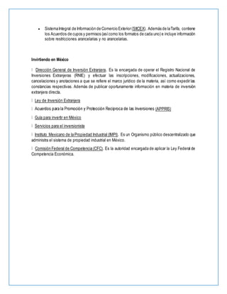  SistemaIntegral de Información de Comercio Exterior(SIICEX). Además de laTarifa, contiene
los Acuerdos de cupos y permisos (asícomo los formatos de cada uno) e incluye información
sobre restricciones arancelarias y no arancelarias.
Invirtiendo en México
Dirección General de Inversión Extranjera. Es la encargada de operar el Registro Nacional de
Inversiones Extranjeras (RNIE) y efectuar las inscripciones, modificaciones, actualizaciones,
cancelaciones y anotaciones a que se refiere el marco jurídico de la materia, así como expedir las
constancias respectivas. Además de publicar oportunamente información en materia de inversión
extranjera directa.
Ley de Inversión Extranjera
(APPRIS)
Guía para invertir en México
Servicios para el inversionista
Instituto Mexicano de la Propiedad Industrial (IMPI). Es un Organismo público descentralizado que
administra el sistema de propiedad industrial en México.
Comisión Federal de Competencia (CFC). Es la autoridad encargada de aplicar la Ley Federal de
Competencia Económica.
 