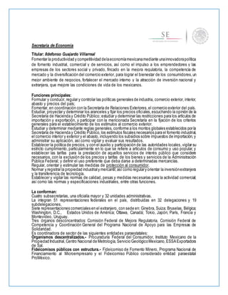 Secretaría de Economía
Titular: Ildefonso Guajardo Villarreal
Fomentar la productividad y competitividad delaeconomíamexicanamediante unainnovadorapolítica
de fomento industrial, comercial y de servicios, así como el impulso a los emprendedores y las
empresas de los sectores social y privado, fincado en la mejora regulatoria, la competencia de
mercado y la diversificación del comercio exterior, para lograr el bienestar de los consumidores,un
mejor ambiente de negocios, fortalecer el mercado interno y la atracción de inversión nacional y
extranjera, que mejore las condiciones de vida de los mexicanos.
Funciones principales:
Formular y conducir, regular y controlar las políticas generales de industria, comercio exterior, interior,
abasto y precios del país;
Fomentar, en coordinación con la Secretaría de Relaciones Exteriores,el comercio exterior del país.
Estudiar, proyectar y determinar los aranceles y fijar los precios oficiales,escuchando la opinión de la
Secretaría de Hacienda y Crédito Público; estudiar y determinar las restricciones para los artículos de
importación y exportación, y participar con la mencionada Secretaría en la fijación de los criterios
generales para el establecimiento de los estímulos al comercio exterior.
Estudiar y determinar mediante reglas generales, conforme a los montos globales establecidos por la
Secretaría de Hacienda y Crédito Público, los estímulos fiscales necesarios para el fomento industrial,
el comercio interior y exterior y el abasto, incluyendo los subsidios sobre impuestos de importación, y
administrar su aplicación, así como vigilar y evaluar sus resultados.
Establecer la política de precios, y con el auxilio y participación de las autoridades locales, vigilar su
estricto cumplimiento, particularmente en lo que se refiere a artículos de consumo y uso popular, y
establecer las tarifas para la prestación de aquellos servicios de interés público que considere
necesarios, con la exclusión de los precios y tarifas de los bienes y servicios de la Administración
Pública Federal; y definir el uso preferente que deba darse a determinadas mercancías.
Regular, orientar y estimular las medidas de protección al consumidor.
Normar y registrar la propiedad industrialy mercantil;así como regulary orientar la inversiónextranjera
y la transferencia de tecnología.
Establecer y vigilar las normas de calidad, pesas y medidas necesarias para la actividad comercial;
así como las normas y especificaciones industriales, entre otras funciones.
La conforman:
Cuatro subsecretarías, una oficialía mayor y 32 unidades administrativas.
La integran 51 representaciones federales en el país, distribuidas en 32 delegaciones y 19
subdelegaciones.
Siete representaciones comerciales en el extranjero, con sede en: Ginebra, Suiza; Bruselas, Bélgica;
Washington, D.C., Estados Unidos de América; Ottawa, Canadá; Tokio, Japón; París, Francia y
Montevideo, Uruguay.
Tres órganos desconcentrados: Comisión Federal de Mejora Regulatoria, Comisión Federal de
Competencia y Coordinación General del Programa Nacional de Apoyo para las Empresas de
Solidaridad.
Es coordinadora de sector de las siguientes entidades paraestatales:
Organismos descentralizados.- Procuraduría Federal del Consumidor, Instituto Mexicano de la
Propiedad Industrial,Centro Nacional de Metrología,Servicio GeológicoMexicano,ESSAExportadora
de Sal.
Fideicomisos públicos con estructura.- Fideicomiso de Fomento Minero, Programa Nacional de
Financiamiento al Microempresario y el Fideicomiso Público considerado entidad paraestatal
ProMéxico.
 
