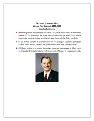 Sexenios presidenciales
Vicente Fox Quesada 2000-2006
Estabilidad económica
Durante su gobierno la economía del país creció 2.2%, pero el mundo avanzó de manera más
acelerada: 3.7%. Sin embargo, fue a partir de su administración que la inflación no volvió a
superar diez por ciento. Incluso, en esos seis años el promedio fue de 4.4 por ciento.
Lo que afectó la economía de la administración vino con los ataques a las Torres Gemelas en
Estados Unidos en 2001, atentado que generó incertidumbre entre los inversionistas.
El PIB para el cierre de su periodo fue positivo, enmarcado por un avance de 5.2 por ciento
enelindicador.Eldólaralcanzabalos 10.80 pesos contra9.78 pesos de principios delperiodo.
 
