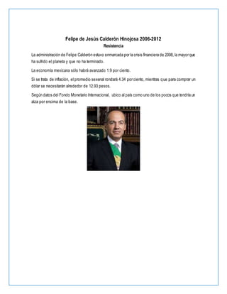Felipe de Jesús Calderón Hinojosa 2006-2012
Resistencia
La administración de Felipe Calderón estuvo enmarcada por la crisis financiera de 2008, la mayor que
ha sufrido el planeta y que no ha terminado.
La economía mexicana sólo habrá avanzado 1.9 por ciento.
Si se trata de inflación, el promedio sexenal rondará 4.34 por ciento, mientras que para comprar un
dólar se necesitarán alrededor de 12.93 pesos.
Según datos del Fondo Monetario Internacional, ubico al país como uno de los pocos que tendría un
alza por encima de la base.
 