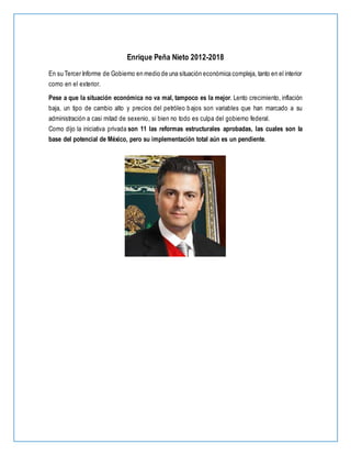 Enrique Peña Nieto 2012-2018
En su Tercer Informe de Gobierno en medio de una situación económica compleja, tanto en el interior
como en el exterior.
Pese a que la situación económica no va mal, tampoco es la mejor. Lento crecimiento, inflación
baja, un tipo de cambio alto y precios del petróleo bajos son variables que han marcado a su
administración a casi mitad de sexenio, si bien no todo es culpa del gobierno federal.
Como dijo la iniciativa privada son 11 las reformas estructurales aprobadas, las cuales son la
base del potencial de México, pero su implementación total aún es un pendiente.
 