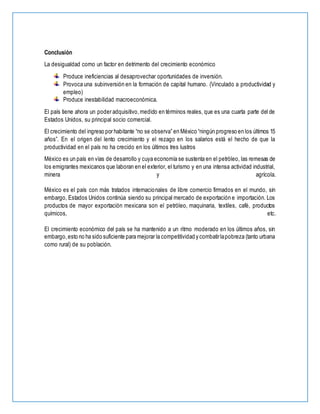Conclusión
La desigualdad como un factor en detrimento del crecimiento económico
Produce ineficiencias al desaprovechar oportunidades de inversión.
Provoca una subinversión en la formación de capital humano. (Vinculado a productividad y
empleo)
Produce inestabilidad macroeconómica.
El país tiene ahora un poder adquisitivo,medido en términos reales, que es una cuarta parte del de
Estados Unidos, su principal socio comercial.
El crecimiento del ingreso por habitante “no se observa” en México “ningún progreso en los últimos 15
años”. En el origen del lento crecimiento y el rezago en los salarios está el hecho de que la
productividad en el país no ha crecido en los últimos tres lustros
México es un país en vías de desarrollo y cuya economía se sustenta en el petróleo, las remesas de
los emigrantes mexicanos que laboran en el exterior, el turismo y en una intensa actividad industrial,
minera y agrícola.
México es el país con más tratados internacionales de libre comercio firmados en el mundo, sin
embargo, Estados Unidos continúa siendo su principal mercado de exportación e importación. Los
productos de mayor exportación mexicana son el petróleo, maquinaria, textiles, café, productos
químicos, etc.
El crecimiento económico del país se ha mantenido a un ritmo moderado en los últimos años, sin
embargo,esto no ha sido suficiente para mejorar la competitividad y combatirlapobreza (tanto urbana
como rural) de su población.
 