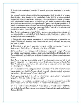 El filósofo griego consideraba al primer tipo de comercio justo pero el segundo era en su opinión
injusto.
Las obras de Aristóteles estuvieron pérdidas durante muchos años. Con la conquista de los romanos
fueron llevadas a Roma. Unos dos mil años después Santo Tomás (12251274) fue el que reconstruyó
los papiros de Aristóteles destruidos en varias partes. Las obras de Aristóteles estaban condenadas
por la Iglesia por ir en contra de algunos puntos del dogma de la religión. A excepción del libro Lógica
todos los demás fueron quemados en la plaza pública de París en 1210 y hubo intentos de prohibir el
estudio de Aristóteles enla Universidad de París.Con Santo Tomás elpensamiento aristotélico vuelve
a renacer y se va hacia el otro extremo, tal es así que en 1629 el Parlamento de París impuso pena
de vida al que atacara el sistema filosófico de Aristóteles.
Santo Tomás rescató al pensamiento de Aristóteles reconstruyendo sus obras e interpretándolas con
escritos propios.Los agregados de Santo Tomás al pensamiento de Aristóteles sobre la justicia en los
temas económicos fueron los siguientes:
1. El intercambio es justo cuando el costo y trabajo de producir los bienes que se intercambian son
iguales. Aristóteles sólo había dicho que el intercambio es justo cuando se iguala lo que se entrega
con lo que se recibe.
2. Cobrar interés es justo cuando hay un daño emergente por haber prestado dinero o cuando la
persona que recibe el préstamo no lo devuelve en el tiempo establecido.
Se hizo una diferencia entre interés y usura. El interés era una compensación por algún daño o mora
que sufriera el que presta dinero. La usura es cobrar por el préstamo de dinero. En este sentido Santo
Tomás está alineado conAristóteles que condenabaelinterés pero agregó lacompensaciónpordaños
o mora.
Santo Tomás sostuvo que la ganancia del comercio crematístico de Aristóteles era justa si esa
ganancia era aplicada a un fin noble, como vivir, hacer donaciones, mantener una familia, etc. Para
Santo Tomás la ganancia en sí misma no es ni buena ni mala. Lo que es bueno o malo es el fin para
el cuál esa ganancia es utilizada.
Los pensadores escolásticos que siguieron la línea de Aristóteles y Santo Tomás lentamente fueron
incorporando teoríaen el análisis.Para responderala pregunta de qué es un precio justo comenzaron
a preguntarse ¿Qué es un precio? ¿Por qué sube o baja?
Para responder a la pregunta de si es justo o no cobrar intereses sobre un préstamo, comenzaron a
preguntarse ¿Qué es el interés? ¿Por qué sube o baja?
De estamanera y a través de todos esoscuestionamientos,comienzanaponerse los primerosladrillos
de la teoría económica. La teoría económica es un desprendimiento del derecho y la ética.
Uno de los pesadores más importantes en esta línea escolástica fue Tomás de Mercado (1530-1576).
Ver Tomás de Mercado, Trato y contrato de mercaderes. Otro pensador de importancia fue Luis de
Molina (1535-1600).
 