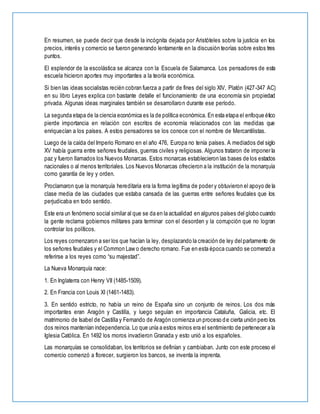 En resumen, se puede decir que desde la incógnita dejada por Aristóteles sobre la justicia en los
precios, interés y comercio se fueron generando lentamente en la discusión teorías sobre estos tres
puntos.
El esplendor de la escolástica se alcanza con la Escuela de Salamanca. Los pensadores de esta
escuela hicieron aportes muy importantes a la teoría económica.
Si bien las ideas socialistas recién cobran fuerza a partir de fines del siglo XIV, Platón (427-347 AC)
en su libro Leyes explica con bastante detalle el funcionamiento de una economía sin propiedad
privada. Algunas ideas marginales también se desarrollaron durante ese período.
La segunda etapa de la ciencia económica es la de política económica. En esta etapa el enfoque ético
pierde importancia en relación con escritos de economía relacionados con las medidas que
enriquecían a los países. A estos pensadores se los conoce con el nombre de Mercantilistas.
Luego de la caída del Imperio Romano en el año 476, Europa no tenía países. A mediados del siglo
XV había guerra entre señores feudales, guerras civiles y religiosas. Algunos trataron de imponer la
paz y fueron llamados los Nuevos Monarcas. Estos monarcas establecieron las bases de los estados
nacionales o al menos territoriales. Los Nuevos Monarcas ofrecieron a la institución de la monarquía
como garantía de ley y orden.
Proclamaron que la monarquía hereditaria era la forma legítima de poder y obtuvieron el apoyo de la
clase media de las ciudades que estaba cansada de las guerras entre señores feudales que los
perjudicaba en todo sentido.
Este era un fenómeno social similar al que se da en la actualidad en algunos países del globo cuando
la gente reclama gobiernos militares para terminar con el desorden y la corrupción que no logran
controlar los políticos.
Los reyes comenzaron a ser los que hacían la ley, desplazando la creación de ley delparlamento de
los señores feudales y el Common Law o derecho romano. Fue en esta época cuando se comenzó a
referirse a los reyes como “su majestad”.
La Nueva Monarquía nace:
1. En Inglaterra con Henry VII (1485-1509).
2. En Francia con Louis XI (1461-1483).
3. En sentido estricto, no había un reino de España sino un conjunto de reinos. Los dos más
importantes eran Aragón y Castilla, y luego seguían en importancia Cataluña, Galicia, etc. El
matrimonio de Isabel de Castilla y Fernando de Aragón comienza un proceso de cierta unión pero los
dos reinos mantenían independencia. Lo que unía a estos reinos era el sentimiento de pertenecer a la
Iglesia Católica. En 1492 los moros invadieron Granada y esto unió a los españoles.
Las monarquías se consolidaban, los territorios se definían y cambiaban. Junto con este proceso el
comercio comenzó a florecer, surgieron los bancos, se inventa la imprenta.
 