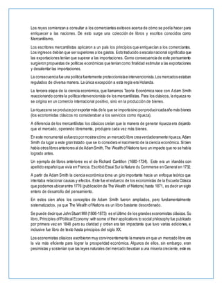 Los reyes comienzan a consultar a los comerciantes exitosos acerca de cómo se podía hacer para
enriquecer a las naciones. De esto surge una colección de libros y escritos conocidos como
Mercantilismo.
Los escritores mercantilistas aplicaron a un país los principios que enriquecían a los comerciantes.
Los ingresos debían que ser superiores a los gastos. Esto traducido a escala nacional significaba que
las exportaciones tenían que superar a las importaciones. Como consecuencia de este pensamiento
surgieron propuestas de políticas económicas que tenían como finalidad estimular a las exportaciones
y desalentar las importaciones.
La consecuenciafue una política fuertemente proteccionistae intervencionista.Los mercados estaban
regulados de diversa manera. La única excepción a esta regla era Holanda.
La tercera etapa de la ciencia económica, que llamamos Teoría Económica nace con Adam Smith
reaccionando contra la política intervencionista de los mercantilistas. Para los clásicos, la riqueza no
se origina en un comercio internacional positivo, sino en la producción de bienes.
La riquezano se produce porexportarmás de lo que se importasino porproducircadaaño más bienes
(los economistas clásicos no consideraban a los servicios como riqueza).
A diferencia de los mercantilistas los clásicos creían que la manera de generar riqueza era dejando
que el mercado, operando libremente, produjera cada vez más bienes.
En este monumental esfuerzo pormostrarcómo un mercado libre creaverdaderamente riqueza,Adam
Smith da lugar a este gran tratado que se lo considera el nacimiento de la ciencia económica. Si bien
había otros libros anteriores al de AdamSmith, The Wealth ofNations tuvo un impacto que no se había
logrado antes.
Un ejemplo de libros anteriores es el de Richard Cantillon (1680-1734). Este era un irlandés con
apellido españolque vivía en Francia. Escribió Essai Sur la Nature du Commerse en General en 1732.
A partir de Adam Smith la ciencia económica toma un giro importante hacia un enfoque teórico que
intentaba relacionar causas y efectos. Este fue el esfuerzo de los economistas de la Escuela Clásica
que podemos ubicar entre 1776 (publicación de The Wealth of Nations) hasta 1871, es decir un siglo
entero de desarrollo del pensamiento.
En estos cien años los conceptos de Adam Smith fueron ampliados, pero fundamentalmente
sistematizados, ya que The Wealth of Nations es un libro bastante desordenado.
Se puede decir que John Stuart Mill (1806-1873) es el último de los grandes economistas clásicos. Su
libro, Principles ofPolitical Economy:with some oftheir applications to social philosophy fue publicado
por primera vez en 1848 pero su claridad y orden era tan impactante que tuvo varias ediciones, e
inclusive fue libro de texto hasta principios del siglo XX.
Los economistas clásicos escribieron muy convincentemente la manera en que un mercado libre era
la vía más eficiente para lograr la prosperidad económica. Algunos de ellos, sin embargo, eran
pesimistas y sostenían que las leyes naturales del mercado llevaban a una miseria creciente, este es
 