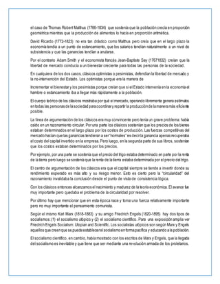 el caso de Thomas Robert Malthus (1766-1834) que sostenía que la población crecía en proporción
geométrica mientras que la producción de alimentos lo hacía en proporción aritmética.
David Ricardo (1772-1823) no era tan drástico como Malthus pero creía que en el largo plazo la
economía tendía a un punto de estancamiento, que los salarios tendían naturalmente a un nivel de
subsistencia y que las ganancias tendían a anularse.
Por el contrario Adam Smith y el economista francés Jean-Baptiste Say (17671832) creían que la
libertad de mercado conducía a un bienestar creciente para todas las personas de la sociedad.
En cualquiera de los dos casos, clásicos optimistas o pesimistas, defendían la libertad de mercado y
la no-intervención del Estado. Los optimistas porque era la manera de
Incrementar el bienestar y los pesimistas porque creían que si el Estado intervenía en la economía el
hambre o estancamiento iba a llegar más rápidamente a la población.
El cuerpo teórico de los clásicos mostraba por qué el mercado, operando libremente genera estímulos
entodas las personas de lasociedad paracoordinary repartir la producciónde lamaneramás eficiente
posible.
La línea de argumentación de los clásicos era muy convincente pero tenía un grave problema: había
caído en un razonamiento circular. Por una parte los clásicos sostenían que los precios de los bienes
estaban determinados en el largo plazo por los costos de producción. Las fuerzas competitivas del
mercado hacían que las ganancias tendieran a ser“normales” es decirla ganancia apenas recuperaba
el costo del capital invertido en la empresa. Pero luego, en la segunda parte de sus libros, sostenían
que los costos estaban determinados por los precios.
Por ejemplo,por una parte se sostenía que el precio del trigo estaba determinado en parte por la renta
de la tierra pero luego se sostenía que la renta de la tierra estaba determinada por el precio del trigo.
El centro de argumentación de los clásicos era que el capital siempre se tiende a invertir donde su
rendimiento esperado es más alto y su riesgo menor. Esto es cierto pero la “circularidad” del
razonamiento invalidaba la conclusión desde el punto de vista de consistencia lógica.
Con los clásicos entonces alcanzamos el nacimiento y madurez de la teoría económica. El avance fue
muy importante pero quedaba el problema de la circularidad por resolver.
Por último hay que mencionar que en esta época nace y toma una fuerza relativamente importante
pero no muy importante el pensamiento comunista.
Según el mismo Karl Marx (1818-1883) y su amigo Friedrich Engels (1820-1895) hay dos tipos de
socialismos:(1) el socialismo utópico y (2) el socialismo científico. Para una exposición amplia ver
Friedrich Engels Socialism: Utopian and Scientific. Los socialistas utópicos son según Marx y Engels
aquellos que creenque se puedeestablecerelsocialismoenformapacífica y educando ala población.
El socialismo científico, en cambio, había mostrado con los escritos de Marx y Engels, que la llegada
del socialismo es inevitable y que tiene que ser mediante una revolución armada de los proletarios.
 