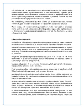 Para demostrar esto Karl Marx también hizo un verdadero esfuerzo teórico más allá de aciertos o
errores que haya cometido al igual que los clásicos. El punto central de Marx y Engels era que las
leyes naturales de la historia llevaban a una concentración creciente de la propiedad privada de los
medios de producción y a un aumento constante de la cantidad de proletarios. Finalmente unos pocos
propietarios iban a ser expropiados por la revolución proletaria.
Una confusión muy generalizada es que Marx sostenía que la economía debía ser planificada
centralmente, pero en realidad él no describió en qué consistiría una sociedad comunista.
Marx no creía que esto pudiese hacerse.Su punto teórico era mostrar que el capitalismo tenía fuerzas
internas que lo llevaban a la autodestrucción. Sin embargo toda su larga obra Das Kapital está basada
en el mismo marco teórico de los economistas clásicos y, por lo tanto Kart Marx, también fue víctima
del razonamiento circular.
II. La revolución marginalista
A principios de 1870 tres pensadores en forma independiente mostraron la manera de salir del
razonamiento circular de los clásicos: la teoría de la utilidad marginal era la solución al problema.
Los tres economistas que se conocen como los descubridores de esta teoría fueron en Inglaterra
William Stanley Jevons (1835-1882), en Austria Carl Menger (1841-1921) y en Suiza Leon Walras
(1834-1910). La teoría de lautilidad marginal desvinculó totalo parcialmente a los precios delos costos
de producción.
Incluyó en la formación de los precios las valoraciones subjetivas de las personas y de esta manera
la circularidad de los clásicos se solucionó, aunque, como veremos, sólo la Escuela Austriaca de
Economía logró resolver el tema plenamente.
La popularidad y prestigio de los economistas clásicos era muy fuerte, por lo tanto los libros de estos
tres economistas no tuvieron efectos inmediatos.
Por el contrario sus críticas a la teoría clásica provocaron el rechazo inicial de la profesión. John S.
Mill era la autoridad máxima y no se lo podía contradecir fácilmente.
Además de la innovación de la teoría de la utilidad marginal Jevons y Walras introdujeron otra
innovación importante. Con estos dos economistas se introduce el uso de las matemáticas y de los
gráficos en la teoría económica.
Si bien algunos pensadores anteriores lo habían hecho como Antoine Augutin Cournot (1801-1877) y
Jules E.Dupuit(1804-1866) enFrancia y Johann Heinrich vonThünen (1780-1850) enAlemania,estos
intentos de introducir la matemática en la teoría económica fueron rechazados por los clásicos. Sin
embargo con Jevons y Walras comienza una nueva era de la teoría económica.
La formalización matemática de la teoría económica supuestamente daba rigurosidad a la teoría
económica. Entre 1880 y 1930 los libros de economía introducían modelos matemáticos en forma
creciente. Jevons era ingeniero, Walras era matemático pero Menger era abogado. Menger fue el
 