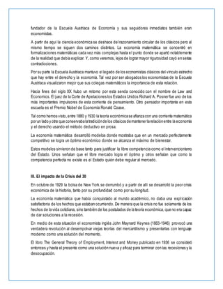 fundador de la Escuela Austriaca de Economía y sus seguidores inmediatos también eran
economistas.
A partir de aquí la ciencia económica se deshace del razonamiento circular de los clásicos pero al
mismo tiempo se siguen dos caminos distintos. La economía matemática se concentró en
formalizaciones matemáticas cada vez más complejas hasta el punto donde se apartó notablemente
de la realidad que debía explicar. Y, como veremos, lejos de lograr mayor rigurosidad cayó en serias
contradicciones.
Por su parte la Escuela Austriaca mantuvo el legado de los economistas clásicos del vínculo estrecho
que hay entre el derecho y la economía. Tal vez por ser abogados los economistas de la Escuela
Austriaca visualizaron mejor que sus colegas matemáticos la importancia de esta relación.
Hacia fines del siglo XX hubo un retorno por esta senda conocido con el nombre de Law and
Economics. El juez de la Corte de Apelaciones los Estados Unidos Richard A. Posner fue uno de los
más importantes impulsores de esta corriente de pensamiento. Otro pensador importante en esta
escuela es el Premio Nobel de Economía Ronald Coase.
Tal como hemos visto,entre 1880 y 1930 la teoría económicase afianzacon una corriente matemática
porun lado y otra que conservabalatradiciónde los clásicos demantenerlarelaciónentre la economía
y el derecho usando el método deductivo en prosa.
La economía matemática desarrolló modelos donde mostraba que en un mercado perfectamente
competitivo se logra un óptimo económico donde se alcanza el máximo de bienestar.
Estos modelos sirvieron de base tanto para justificar la libre competencia como el intervencionismo
del Estado. Unos señalan que el libre mercado logra el óptimo y otros señalan que como la
competencia perfecta no existe es el Estado quién debe regular al mercado.
III. El impacto de la Crisis del 30
En octubre de 1929 la bolsa de New York se derrumbó y a partir de allí se desarrolló la peor crisis
económica de la historia, tanto por su profundidad como por su longitud.
La economía matemática que había conquistado al mundo académico, no daba una explicación
satisfactoria de los hechos que estaban ocurriendo. De manera que la crisis no fue solamente de los
hechos de la vida cotidiana, sino también de los postulados de la teoría económica, que no era capaz
de dar soluciones a la recesión.
En medio de esta situación el economista inglés John Maynard Keynes (1883-1946) provocó una
verdadera revolución al desempolvar viejas teorías del mercantilismo y presentarlas con lenguaje
moderno como una solución del momento.
El libro The General Theory of Employment, Interest and Money publicado en 1936 se consideró
entonces y hasta el presente como una solución nueva y eficaz para terminar con las recesiones y la
desocupación.
 