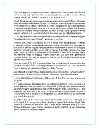 Con John M. Keynes la teoría económica comienza a fraccionarse. La primera gran división fue entre
microeconomía y macroeconomía. A su vez, la macroeconomía se dividió en moneda y banca,
comercio internacional, crecimiento económico, ciclos económicos, etc.
El punto de Keynes es que las recesionesse debenauna demandaagregadainsuficiente.Elmercado
libre no es capaz de solucionar este problema,por lo tanto hace falta implementar medidas de política
económica activas que tiendan a incrementar la demanda agregada. Entre las medidas típicamente
keyneseanas para incrementar la demanda, se encuentra un incremento del déficit fiscal financiado
con expansión monetaria, reducción de la tasa de interés a través de una expansión del crédito
bancario, y el cierre de la economía para desviar la demanda hacia los productos nacionales.
La Crisis delTreinta nunca fue solucionadamediante larecetakeynesiana.En1939 estalla la Segunda
Guerra Mundial donde murieron entre 40 y 50 millones de personas.
Terminada la Segunda Guerra Mundial en 1945 el mundo entero adoptó políticas económicas
keynesianas. La política económica keynesiana es en general bienvenida por los políticos ya que
postula que un aumento del gasto público y la expansión monetaria son los medios adecuados para
reactivar la economía.Los políticos puedenbasarsus discursos de campañas electorales enunmayor
gasto y crédito y cuando son gobernantes pueden justificar el déficit fiscal, el mayor gasto y
endeudamiento público con el apoyo académico keynesiano. Esto es un factor generador de
corrupción política y una obvia falta de sentido común por parte de quienes toman decisiones que
impactan en la población.
En las décadas de 1950 y 1960 las tasas de inflación en el mundo tendieron a aumentar fuertemente
y el keynesianismo comenzó a perder popularidad en el área académica. La Escuela de Chicago
comenzó a cobrar más popularidad de la mano de Milton Friedman.
En la actualidad, los exponentes de la Escuela de Chicago, a diferencia de los keynesianos, creen en
los mecanismos del libre mercado para asignar eficientemente los recursos productivos.
La Universidad de Chicago fue fundada en 1892 por John D. Rockefeller y se puede decir que tiene
tres etapas.
1. El predominio de una idea institucionalista. Los institucionalistas eran la versión americana de la
EscuelaHistórica Alemana.Segúnesta posiciónlas ciencias sociales,incluidalaeconomía,no podían
aspirar a tener teorías de aplicación universal como la física o la química. Lo máximo que se puede
hacer en las ciencias sociales es una descripción de lo ocurrido en un determinado lugar y momento.
Desde la fundación de la Universidad de Chicago hasta 1920 esta era la tendencia que predominaba
en la escuela de economía.
2. A partir de 1920 hay dos economistas dentro de la Universidad que reaccionan contra la posición
institucionalista. Estos economistas son Frank H Knighty Jacob Viner. Ambos tenían influencia de las
teorías que se desarrollaron en Europa. Frank H. Knight estaba influido por Jevons y la Escuela
Austriaca de Economía y Jacob Viner por el pensamiento de Alfred Marshall, que había popularizado
la teoría de la utilidad marginal en Inglaterra.
 