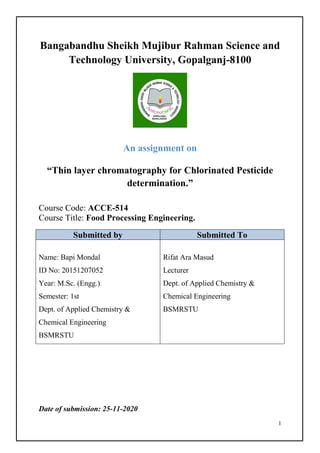 1
Bangabandhu Sheikh Mujibur Rahman Science and
Technology University, Gopalganj-8100
An assignment on
“Thin layer chromatography for Chlorinated Pesticide
determination.”
Course Code: ACCE-514
Course Title: Food Processing Engineering.
Submitted by Submitted To
Name: Bapi Mondal
ID No: 20151207052
Year: M.Sc. (Engg.)
Semester: 1st
Dept. of Applied Chemistry &
Chemical Engineering
BSMRSTU
Rifat Ara Masud
Lecturer
Dept. of Applied Chemistry &
Chemical Engineering
BSMRSTU
Date of submission: 25-11-2020
 