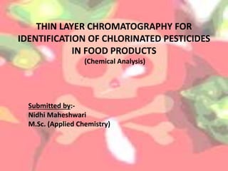THIN LAYER CHROMATOGRAPHY FOR
IDENTIFICATION OF CHLORINATED PESTICIDES
IN FOOD PRODUCTS
(Chemical Analysis)
Submitted by:-
Nidhi Maheshwari
M.Sc. (Applied Chemistry)
 