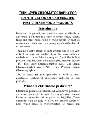 1
THIN LAYER CHROMATOGRAPHY FOR
IDENTIFICATION OF CHLORINATED
PESTICIDES IN FOOD PRODUCTS
Introduction
Pesticides, in general, are chemicals used worldwide in
agricultural production to destroy or control weeds, insects,
fungi and other pests. Some of these remain on food as
residues or contaminants, thus posing significant health risk
to consumers.
These are usually present in trace amounts and so it is very
difficult to detect and analyse them. But many analytical
methods are now available for analysis of pesticides in food
products. The important chromatographic methods include
TLC (Thin Layer Chromatography), GLC (Gas Liquid
Chromatography) and HPLC (High Pressure Liquid
Chromatography).
TLC is useful for both qualitative as well as semi-
quantitative analysis of chlorinated pesticides in food
products.
What are chlorinated pesticides?
Chlorinated pesticides or chlorinated hydrocarbon pesticides
are nerve agents used in agriculture as pesticides, around
homes as termicides and in grains as fungicides. These
chemicals were designed to attack the nervous system of
pests which leads to overstimulation of nerves and
 