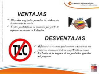 VENTAJAS
 Mercados ampliados permiten la utilización
  de economías de escala.
 Existen posibilidades de inversión por parte de
  empresas mexicanas en Colombia.


                                   DESVENTAJAS
                          Afectaría las nuevas producciones industriales del
                           país como consecuencia de la competencia mexicana.
                          Exclusión de la mayoría de los productos agrícolas
                           del programa.
 