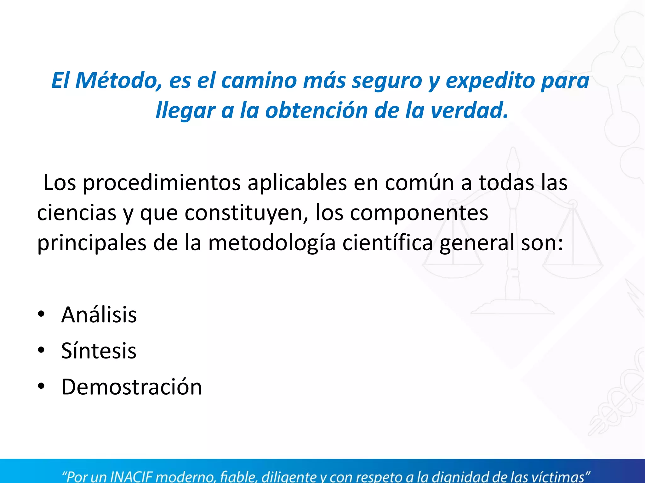 El Método, es el camino más seguro y expedito para
llegar a la obtención de la verdad.
Los procedimientos aplicables en común a todas las
ciencias y que constituyen, los componentes
principales de la metodología científica general son:
• Análisis
• Síntesis
• Demostración
 