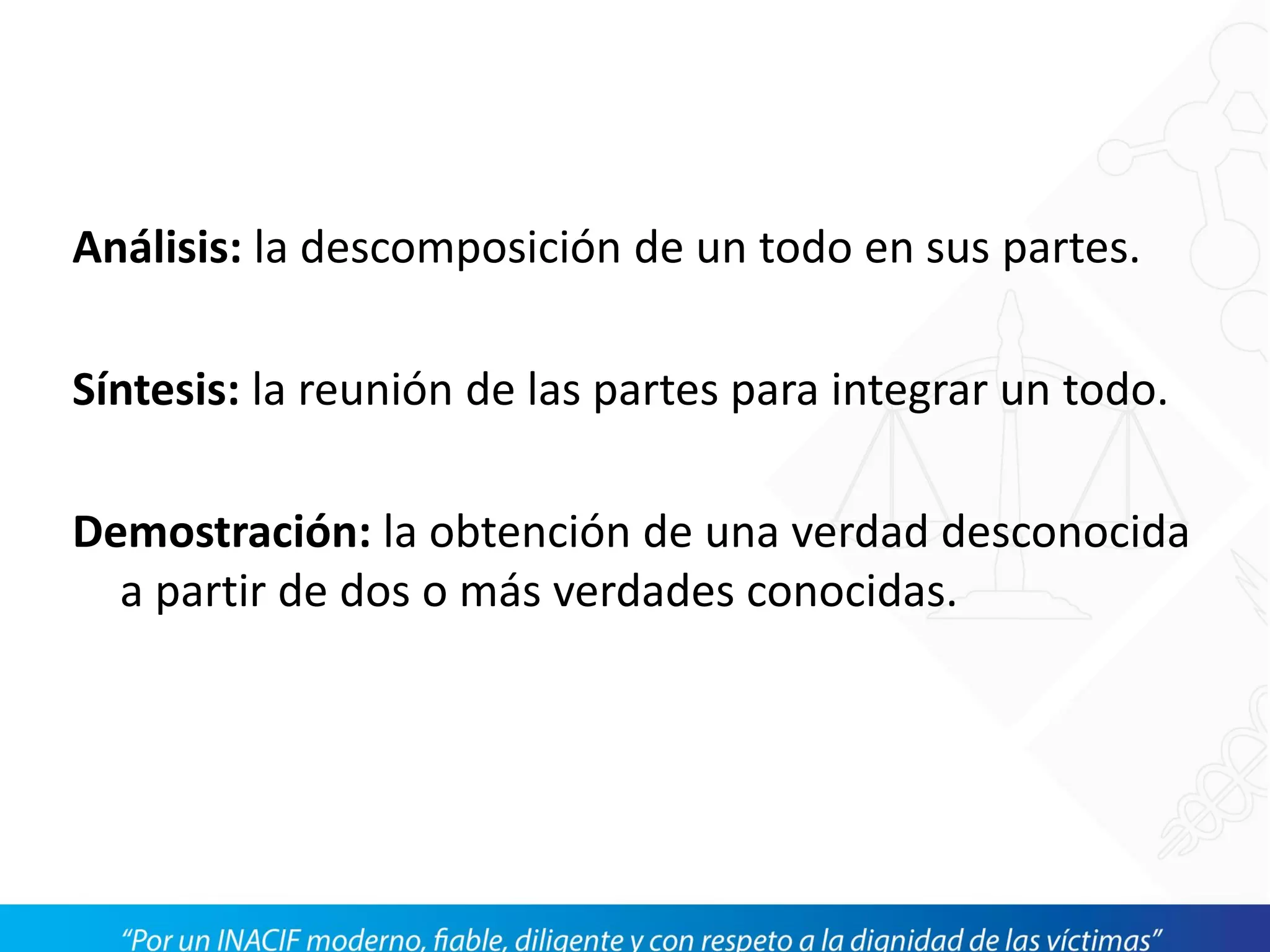 Análisis: la descomposición de un todo en sus partes.
Síntesis: la reunión de las partes para integrar un todo.
Demostración: la obtención de una verdad desconocida
a partir de dos o más verdades conocidas.
 