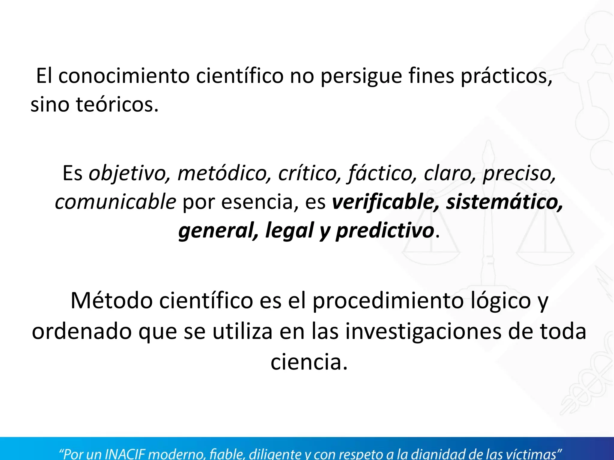 El conocimiento científico no persigue fines prácticos,
sino teóricos.
Es objetivo, metódico, crítico, fáctico, claro, preciso,
comunicable por esencia, es verificable, sistemático,
general, legal y predictivo.
Método científico es el procedimiento lógico y
ordenado que se utiliza en las investigaciones de toda
ciencia.
 