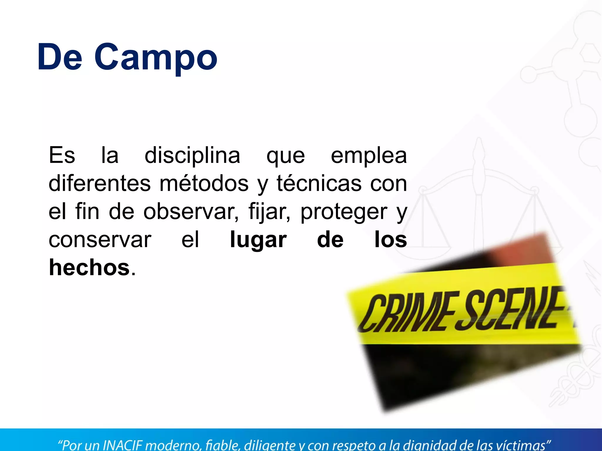 De Campo
Es la disciplina que emplea
diferentes métodos y técnicas con
el fin de observar, fijar, proteger y
conservar el lugar de los
hechos.
 